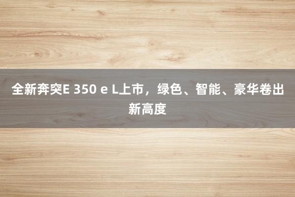 全新奔突E 350 e L上市，绿色、智能、豪华卷出新高度