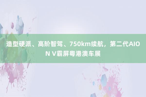 造型硬派、高阶智驾、750km续航，第二代AION V霸屏粤港澳车展