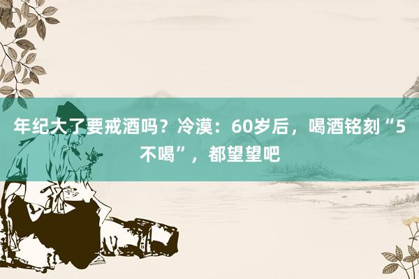 年纪大了要戒酒吗？冷漠：60岁后，喝酒铭刻“5不喝”，都望望吧