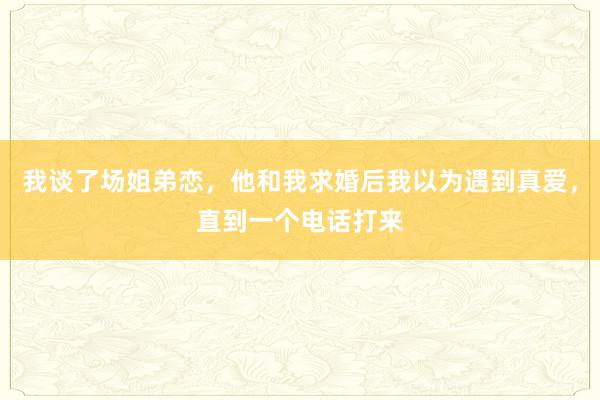 我谈了场姐弟恋，他和我求婚后我以为遇到真爱，直到一个电话打来