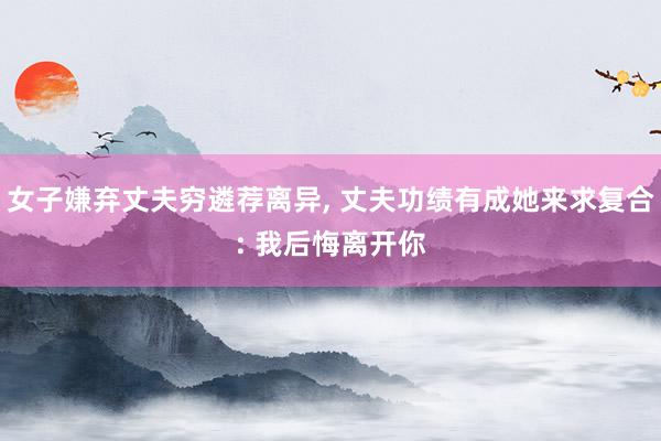 女子嫌弃丈夫穷遴荐离异, 丈夫功绩有成她来求复合: 我后悔离开你