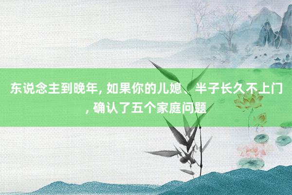 东说念主到晚年, 如果你的儿媳、半子长久不上门, 确认了五个家庭问题