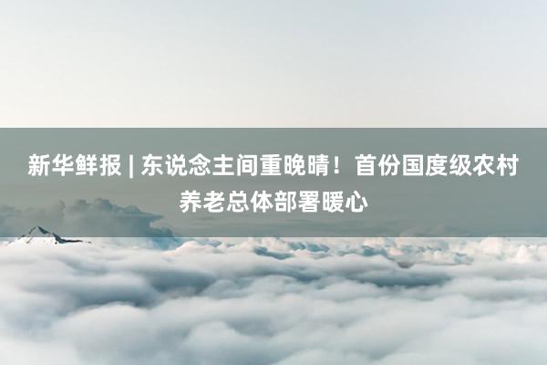 新华鲜报 | 东说念主间重晚晴！首份国度级农村养老总体部署暖心