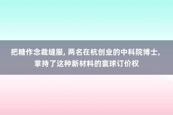 把糖作念裁缝服, 两名在杭创业的中科院博士, 掌持了这种新材料的寰球订价权