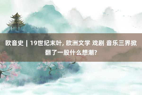 欧音史∣19世纪末叶, 欧洲文学 戏剧 音乐三界掀翻了一股什么想潮?