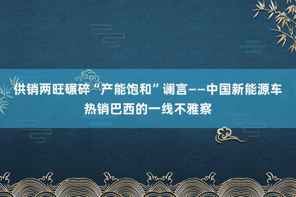 供销两旺碾碎“产能饱和”谰言——中国新能源车热销巴西的一线不雅察