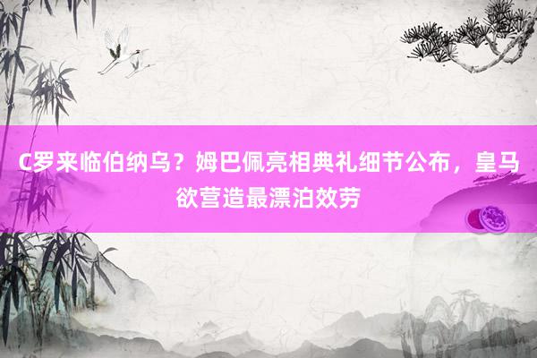 C罗来临伯纳乌？姆巴佩亮相典礼细节公布，皇马欲营造最漂泊效劳