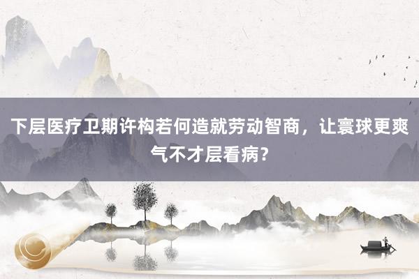 下层医疗卫期许构若何造就劳动智商，让寰球更爽气不才层看病？