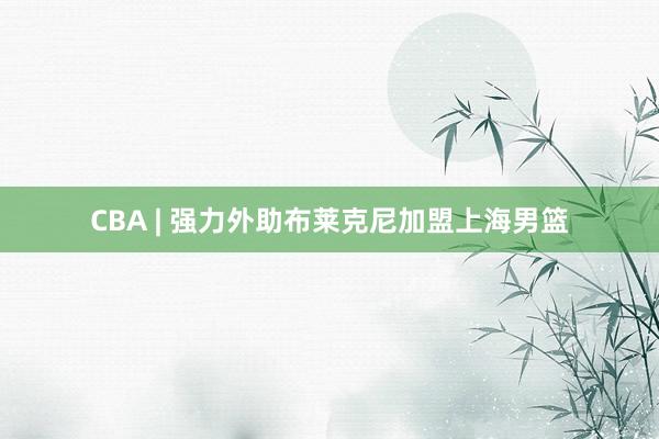 CBA | 强力外助布莱克尼加盟上海男篮