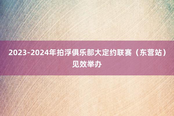 2023-2024年拍浮俱乐部大定约联赛（东营站）见效举办