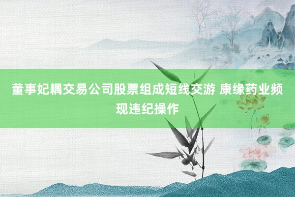 董事妃耦交易公司股票组成短线交游 康缘药业频现违纪操作