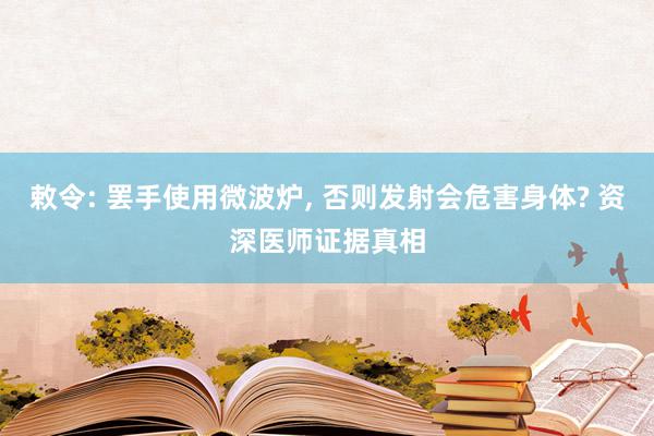 敕令: 罢手使用微波炉, 否则发射会危害身体? 资深医师证据真相