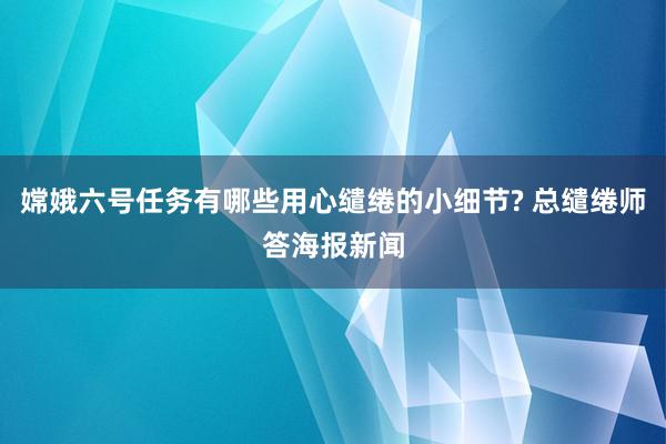 嫦娥六号任务有哪些用心缱绻的小细节? 总缱绻师答海报新闻