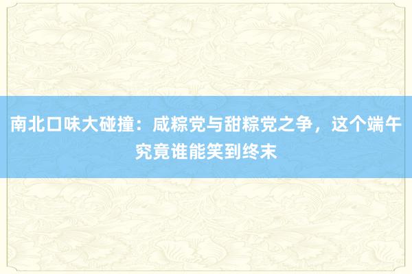 南北口味大碰撞：咸粽党与甜粽党之争，这个端午究竟谁能笑到终末