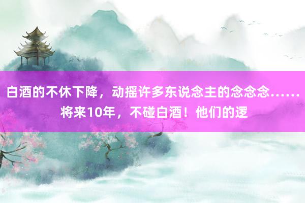 白酒的不休下降，动摇许多东说念主的念念念…… 将来10年，不碰白酒！他们的逻