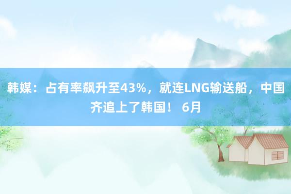 韩媒：占有率飙升至43%，就连LNG输送船，中国齐追上了韩国！ 6月