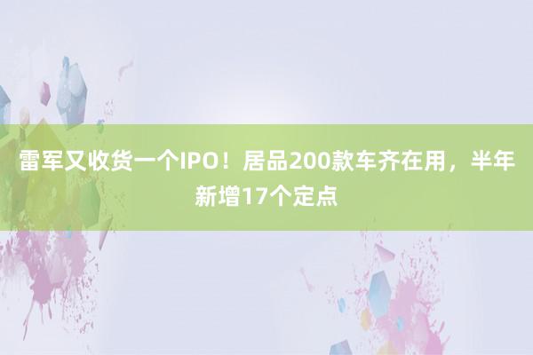 雷军又收货一个IPO！居品200款车齐在用，半年新增17个定点