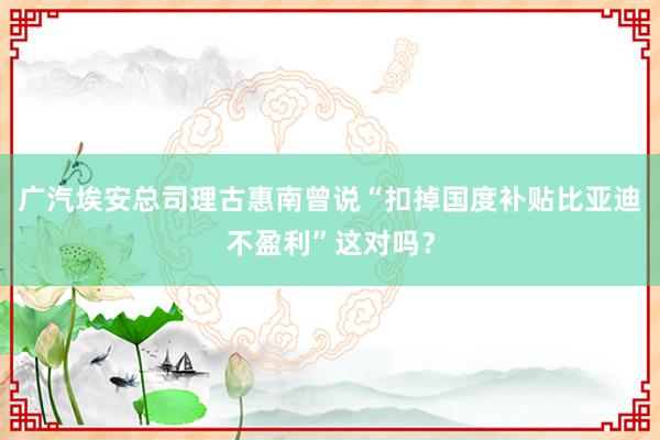 广汽埃安总司理古惠南曾说“扣掉国度补贴比亚迪不盈利”这对吗？