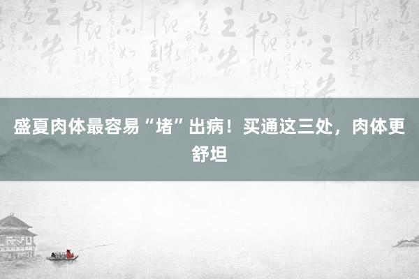 盛夏肉体最容易“堵”出病！买通这三处，肉体更舒坦