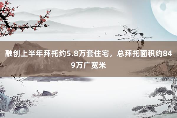 融创上半年拜托约5.8万套住宅，总拜托面积约849万广宽米