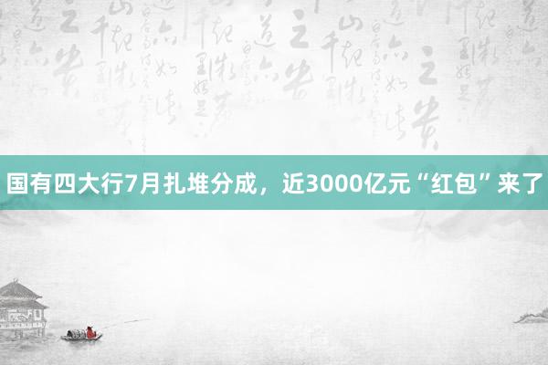 国有四大行7月扎堆分成，近3000亿元“红包”来了