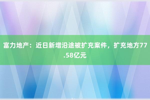 富力地产：近日新增沿途被扩充案件，扩充地方77.58亿元