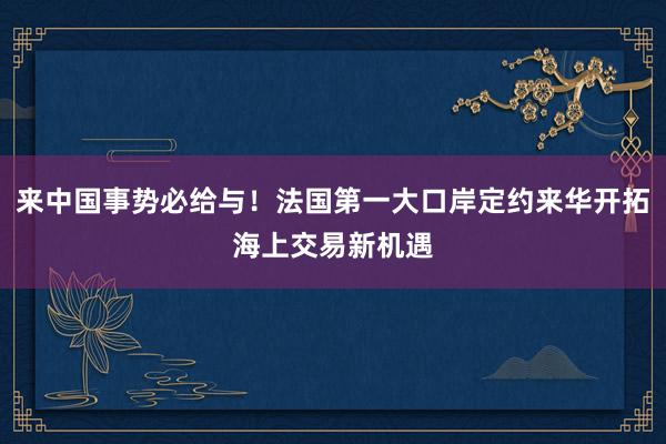 来中国事势必给与！法国第一大口岸定约来华开拓海上交易新机遇