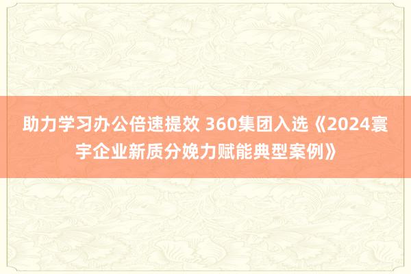 助力学习办公倍速提效 360集团入选《2024寰宇企业新质分娩力赋能典型案例》