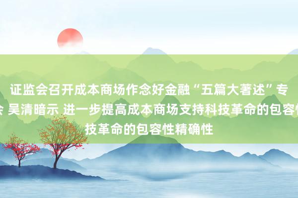 证监会召开成本商场作念好金融“五篇大著述”专题道话会 吴清暗示 进一步提高成本商场支持科技革命的包容性精确性