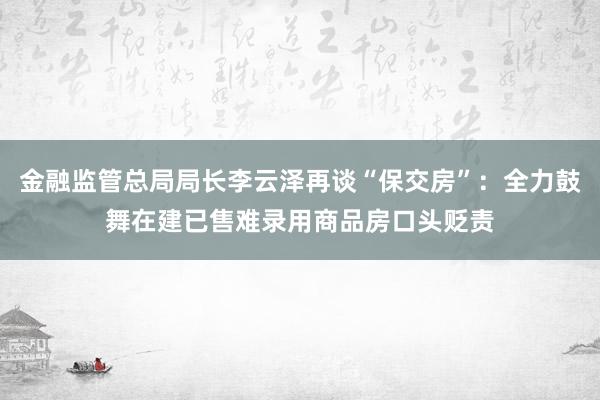 金融监管总局局长李云泽再谈“保交房”：全力鼓舞在建已售难录用商品房口头贬责