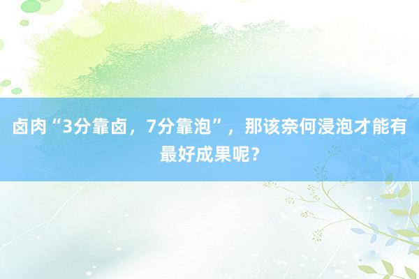 卤肉“3分靠卤，7分靠泡”，那该奈何浸泡才能有最好成果呢？