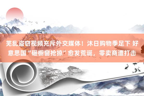 芜乱盗窃视频充斥外交媒体！沐日购物季足下 好意思国“砸橱窗抢掠”愈发荒诞，零卖商遭打击