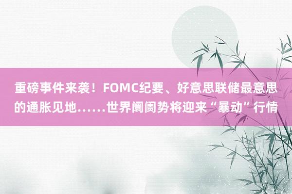 重磅事件来袭！FOMC纪要、好意思联储最意思的通胀见地……世界阛阓势将迎来“暴动”行情