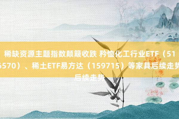 稀缺资源主题指数颠簸收跌 矜恤化工行业ETF（516570）、稀土ETF易方达（159715）等家具后续走势