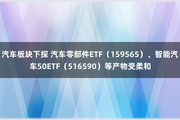 汽车板块下探 汽车零部件ETF（159565）、智能汽车50ETF（516590）等产物受柔和