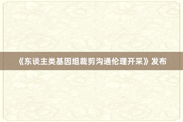 《东谈主类基因组裁剪沟通伦理开采》发布