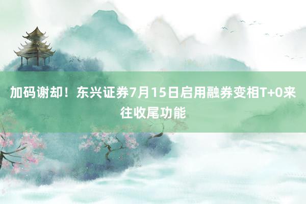 加码谢却！东兴证券7月15日启用融券变相T+0来往收尾功能