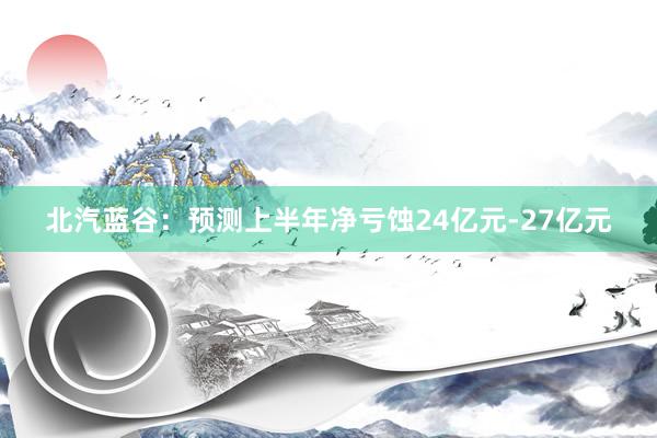 北汽蓝谷：预测上半年净亏蚀24亿元-27亿元