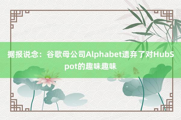 据报说念：谷歌母公司Alphabet遗弃了对HubSpot的趣味趣味