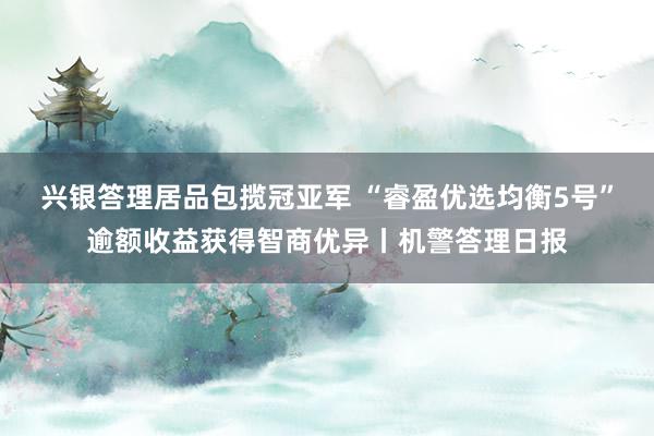 兴银答理居品包揽冠亚军 “睿盈优选均衡5号”逾额收益获得智商优异丨机警答理日报