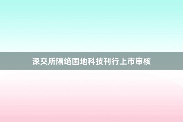 深交所隔绝国地科技刊行上市审核