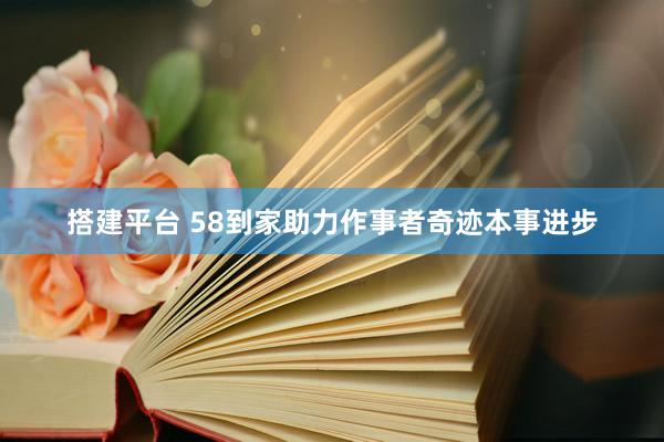 搭建平台 58到家助力作事者奇迹本事进步