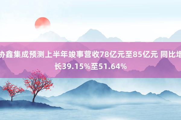 协鑫集成预测上半年竣事营收78亿元至85亿元 同比增长39.15%至51.64%