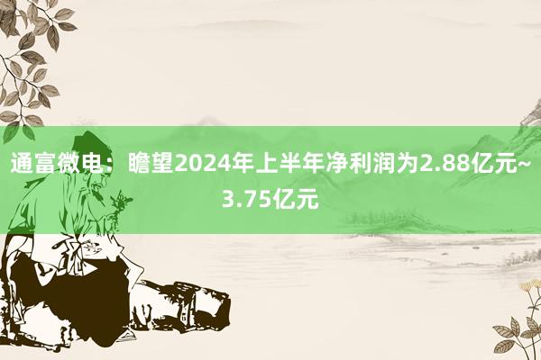 通富微电：瞻望2024年上半年净利润为2.88亿元~3.75亿元