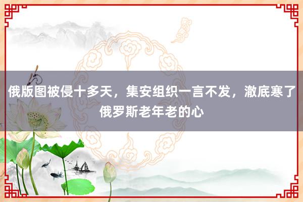 俄版图被侵十多天，集安组织一言不发，澈底寒了俄罗斯老年老的心