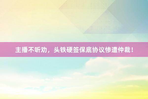 主播不听劝，头铁硬签保底协议惨遭仲裁！