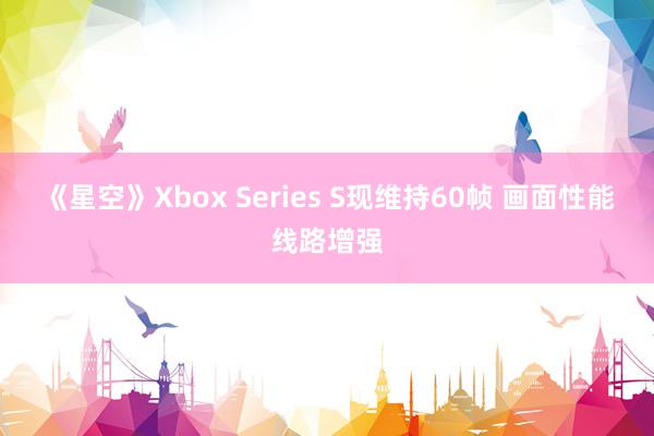 《星空》Xbox Series S现维持60帧 画面性能线路增强