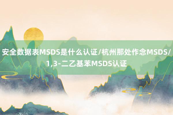 安全数据表MSDS是什么认证/杭州那处作念MSDS/1,3-二乙基苯MSDS认证