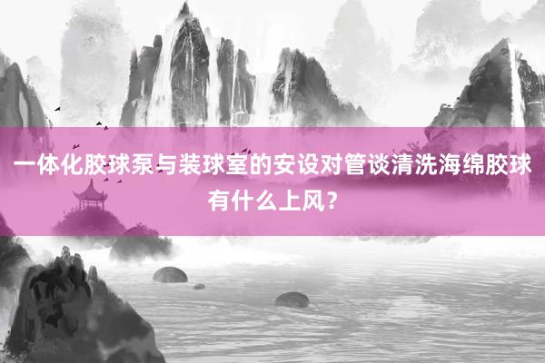 一体化胶球泵与装球室的安设对管谈清洗海绵胶球有什么上风？