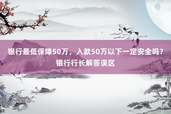 银行最低保障50万，入款50万以下一定安全吗？银行行长解答误区